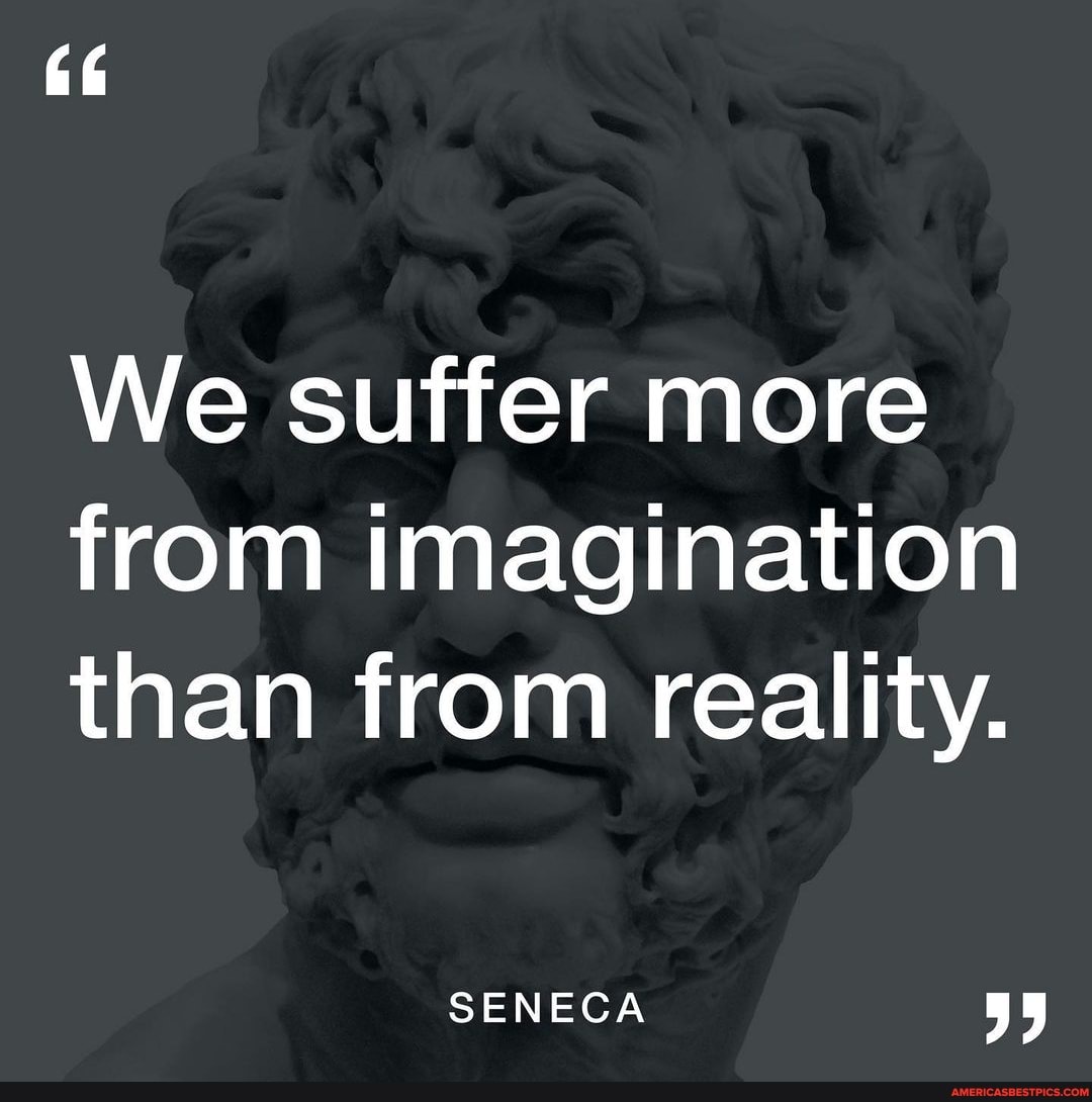 More than imagine. We suffer more in imagination than in reality. Seneka we suffer.