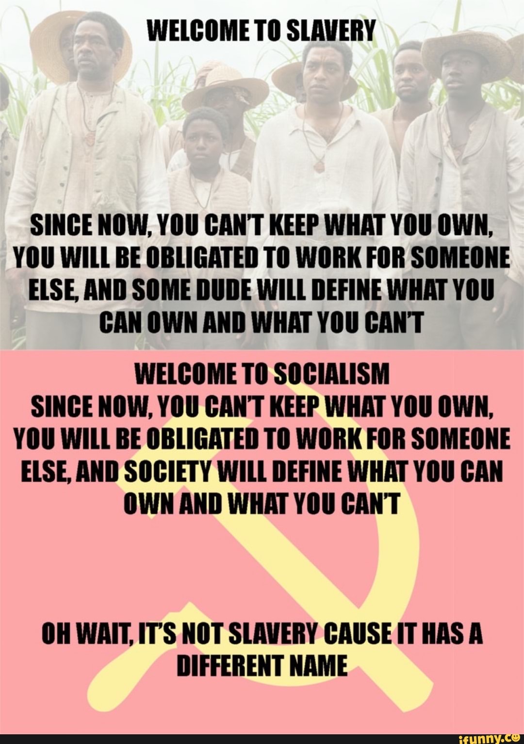 WELCOME TO SLAVERY
SINCE NOW, YOU CANT KEEP WHAT YOU OWN,
YOU WILL BE OBLIGATED TO WORK FOR SOMEONE
ELSE, AND SOME DUDE WILL DEFINE WHAT YOU
CAN OWN AND WHAT YOU CANT
WELCOME TO SOCIALISM
SINCE NOW, YOU CAN'T KEEP WHAT YOU OWN,
YOU WILL BE OBLIGATED TO WORK FOR SOMEONE
ELSE, AND SOCIETY WILL DEFINE WHAT YOU CAN
OWN AND WHAT YOU CANT
OH WAIT, IT'S NOT SLAVERY CAUSE IT HAS A
DIFFERENT NAME