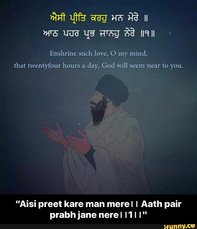 Enshrine such love, O my mind,
that twentyfour hours a
day, God will seem near to you.
"Aisi preet kare man mere! I Aath pair - “Aisi preet kare man mere।। Aath pair prabh jane nere।।1।।"