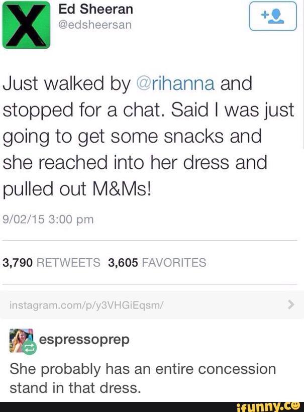 Ed Sheeran
@edsheersan
Just walked by “rihanna and
stopped for a chat. Said I was just
going to get some snacks and
she reached into her dress and
pulled out M&Ms!
9/02/15 3:00 pm
3,790 RETWEETS 3,605 FAVORITES
%
She probably has an entire concession
stand in that dress.