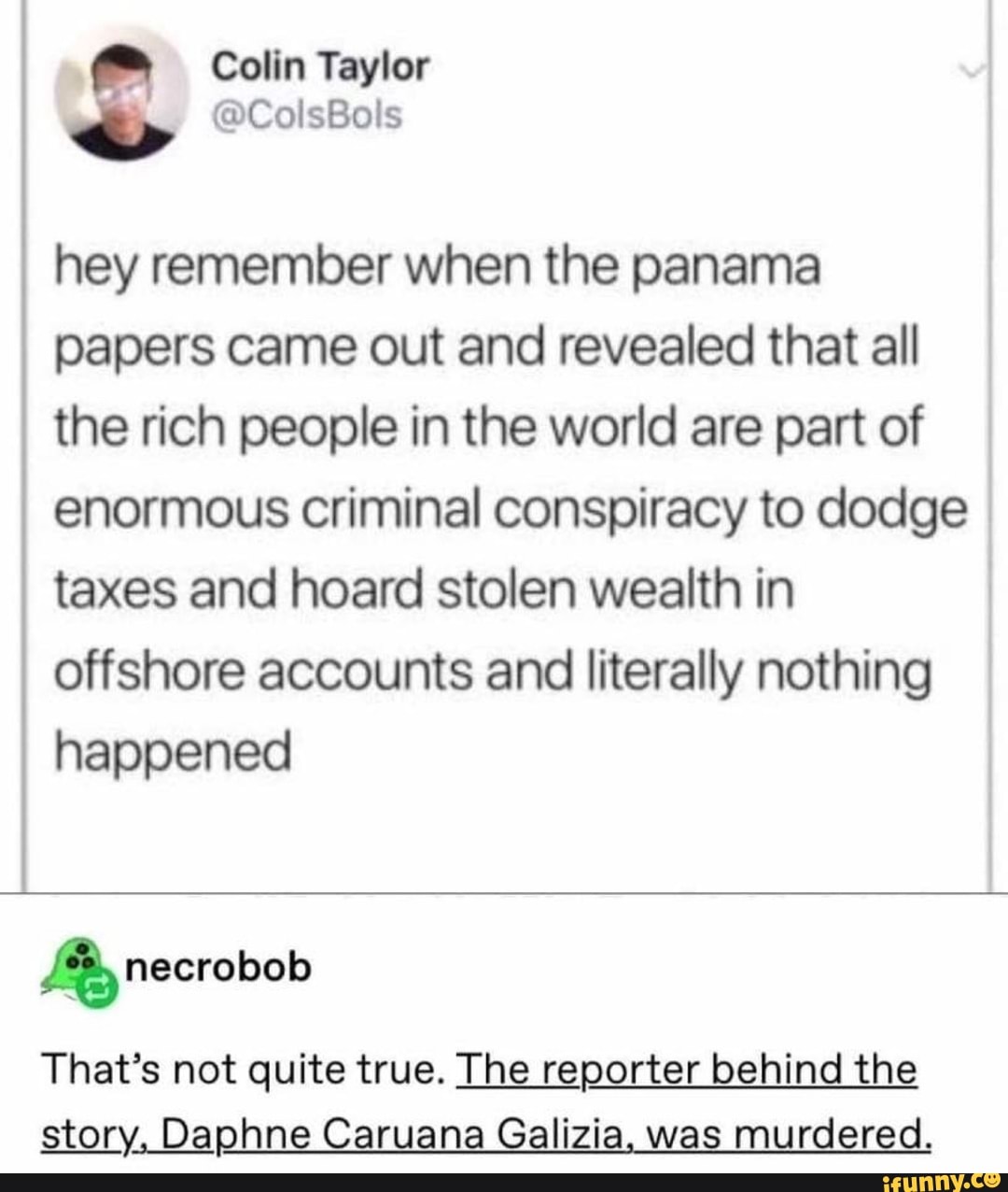 Colin Taylor
hey remember when the panama papers came out and revealed that all the rich people in the world are part of enormous criminal conspiracy to dodge taxes and hoard stolen wealth in offshore accounts and literally nothing happened
necrobob
That's not quite true. The reporter behind the story, Daphne Caruana Galizia, was murdered.