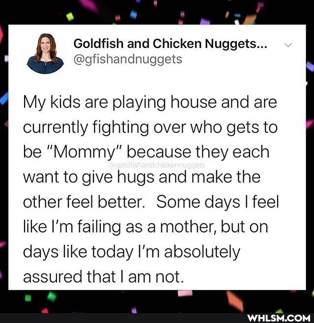 Goldfish and Chicken Nuggets...
@gfishandnuggets
My kids are playing house and are currently fighting over who gets to
be "Mommy" because they each want to give hugs and make the other feel better. Some days I feel like I'm failing as a mother, but on days like today I'm absolutely assured that I am not.