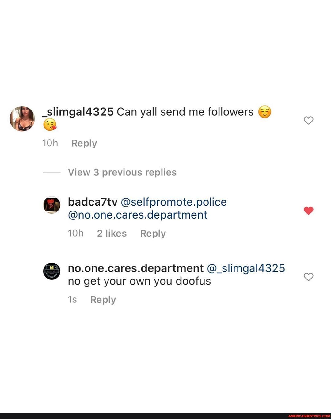 _slimgal4325 Can yall send me followers
Reply
View 3 previous replies
badca7tv @selfpromote.police
@no.one.cares.department
no.one.cares.department @_slimgal4325 no get your own you doofus
Reply