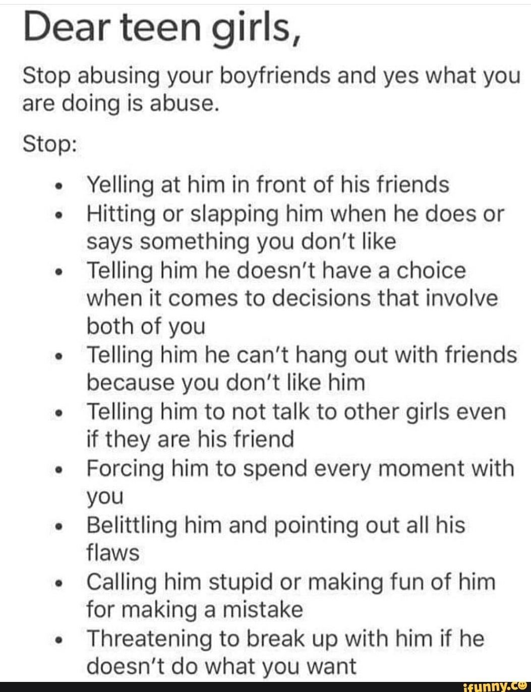 Dear teen girls,
Stop abusing your boyfriends and yes what you
are doing is abuse.
Stop:
e
Yelling at him in front of his friends
e
Hitting or slapping him when he does or
says something you don't like
e
Telling him he doesn't have a choice
when it comes to decisions that involve
both of you
e
Telling him he can't hang out with friends
because you don't like him
e
Telling him to not talk to other girls even
if they are his friend
e
Forcing him to spend every moment with
you
e
Belittling him and pointing out all his
flaws
e
Calling him stupid or making fun of him
for making a mistake
e
Threatening to break up with him if he
doesn't do what you want