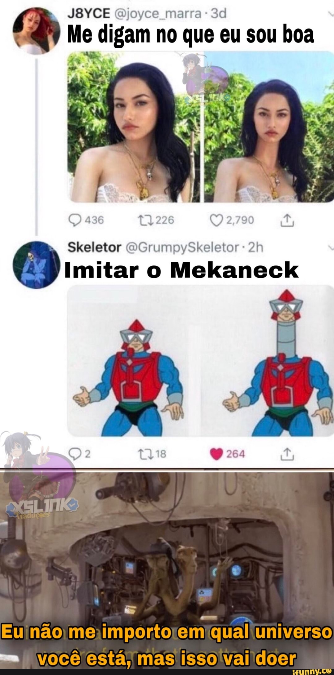 JBYCE Qjoyce marra
Me digam no que eu sou boa
436 2,790
Skeletor GrumpySkeletor
Imitar o Mekaneck
dj
Eu não me importo em qual universo você está, mas isso vai doer