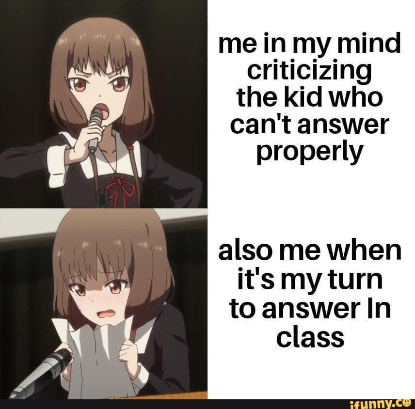me in my mind criticizing the kid who can't answer
properly
also me when it's my turn to answer In class