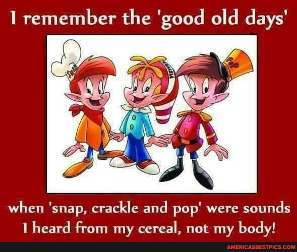1 remember the 'good old days'
when 'snap, crackle and pop' were sounds heard from my cereal, not my body!