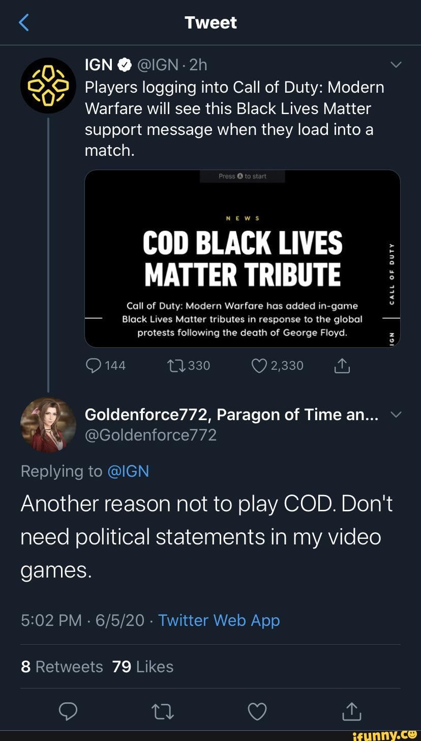 Tweet
IGN @ @IGN-
Players logging into Call of Duty: Modern
Warfare will see this Black Lives Matter support message when they load into a match.
COD BLACK LIVES MATTER TRIBUTE
Call of Duty: Modern Warfare has added in-game
Black Lives Matter tributes in response to the global protests following the death of George Floyd.
CALL OF DUTY
144 11330 2,330
Replying to @IGN
Another reason not to play COD. Don't need political statements in my video games.
