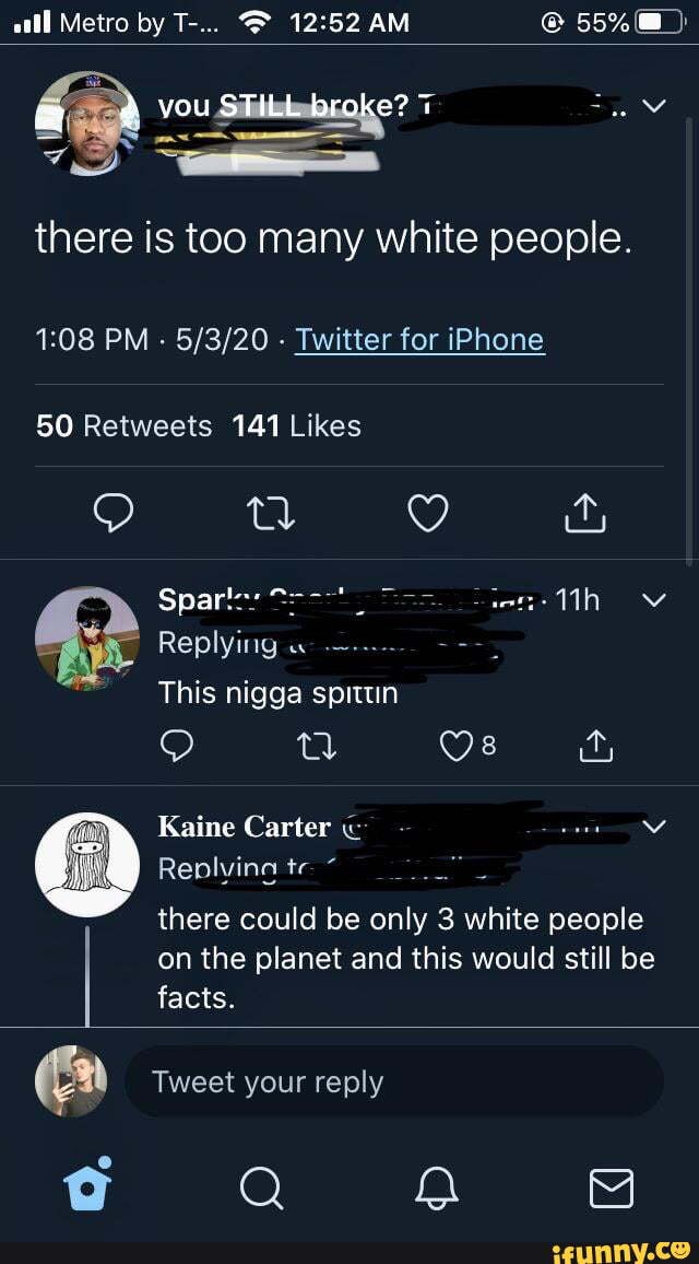 all Metro by T-... @ AM @ 55%)
there is too many white people.
PM - - Twitter for iPhone
g i,
: Spares te- Mh ov
Replying
This nigga spittun
Os
Kaine Carter
Replvina te
there could be only 3 white people on the planet and this would still be facts.
Tweet your reply
Q QQ 8
