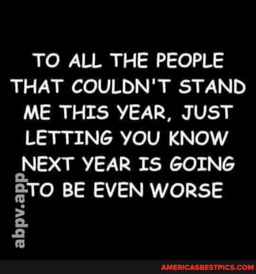 TO ALL THE PEOPLE THAT COULDN'T STAND ME THIS YEAR, JUST LETTING YOU KNOW NEXT YEAR IS GOING
BE EVEN WORSE
abpv.