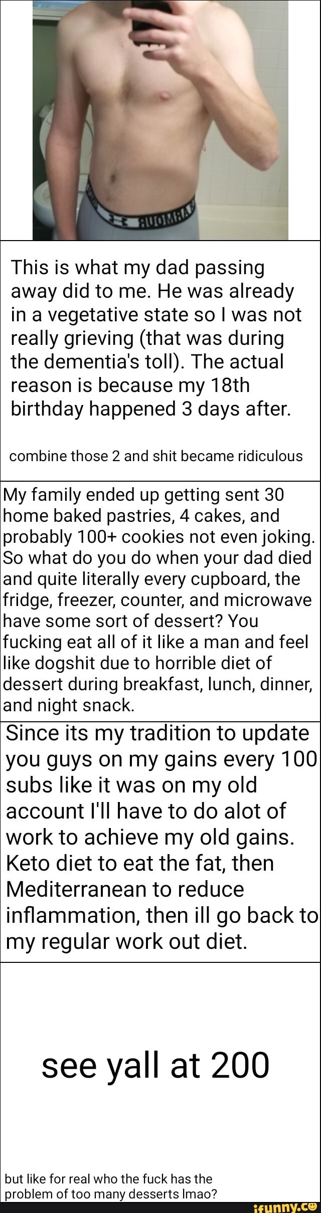 This is what my dad passing
away did to me. He was already
in a vegetative state so I was not
really grieving (that was during
the dementia''s toll). The actual
reason is because my 18th
birthday happened 3 days after.
combine those 2 and shit became ridiculous
My family ended up getting sent 30
home baked pastries, 4 cakes, and
probably 100+ cookies not even joking.
So what do you do when your dad died
and quite literally every cupboard, the
fridge, freezer, counter, and microwave
have some sort of dessert? You
fucking eat all of it like a man and feel