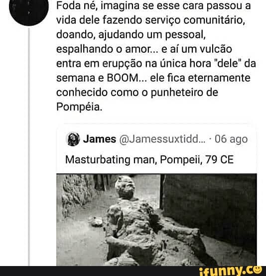 um Foda né, imagina se esse cara passou a
vida dele fazendo serviço comunitário,
doando, ajudando um pessoal,
espalhando o amor... e aí um vulcão
entra em erupção na única hora "dele" da
semana e BOOM... ele fica eternamente
conhecido como o punheteiro de
06 ago
Masturbating man, Pompeii, 79 CE