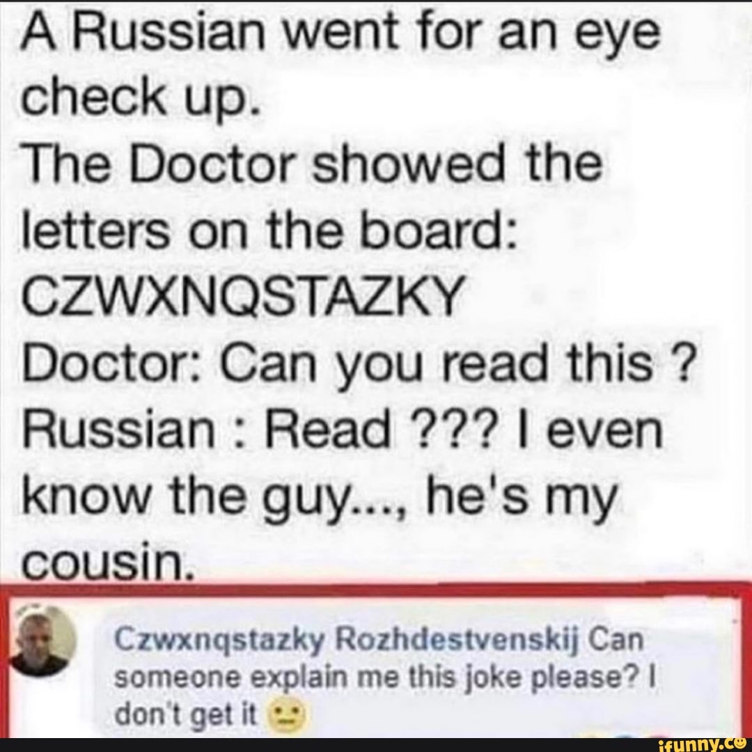 A Russian went for an eye check up.
The Doctor showed the letters on the board:
CZWXNQSTAZKY
Doctor: Can you read this ?
Russian : Read I even know the guy..., he's my cousin.
Czwxnqstazky Rozhdestvenskij Can someone explain me this joke please? I don't get it