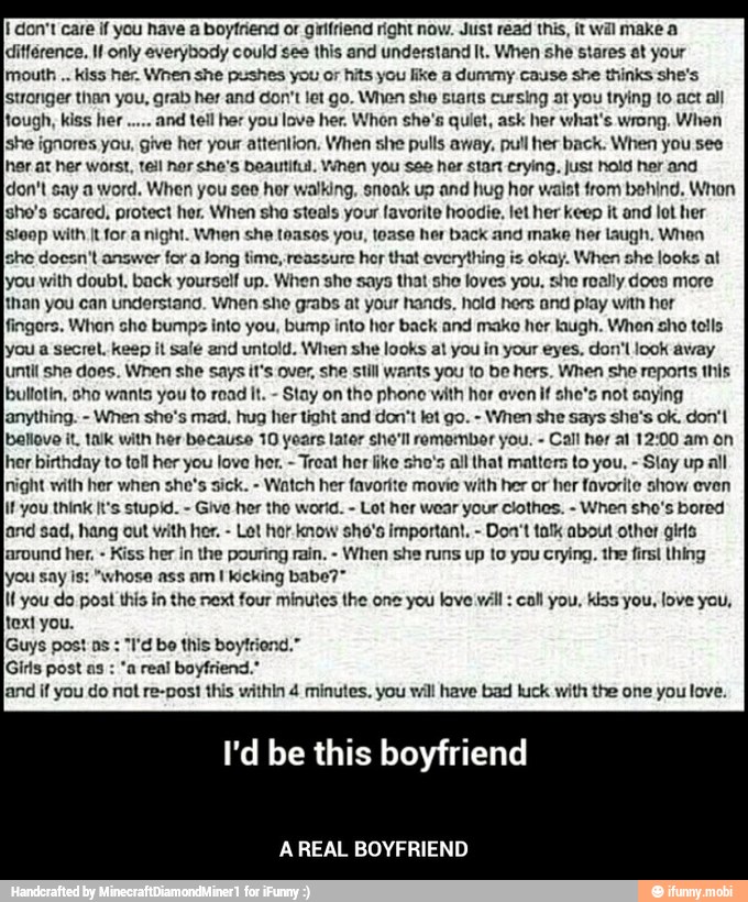 I don't care if you have a boyfriend or girlfriend right now. Just read this, it will make a
ditférence. It only everybody could see this and understand It. When she stares at your
imouth kiss her. When she pushes you or hits you like a dummy cause she thinks she's
stronger than you, grab her and don't let go. When she starts cursing at you trying to act all
tough, kiss her and tell her you lave her. When she's quiet, ask her what's wrong. When
she ignores you, give her your attention. When she pulls away, pull her back. When you see
her at her worst, tell her she's beautiful. When you see her stan crying, just hold her and
[don't say a word. When you see hor walking, snoak up and hug hor waist rom behind. Whon
Isho's scared, protect her, When sho steals your favorite hoodie, let her keep it and lot her
{steep with It for a night. When she teases you, tease her back and make her laugh. When
[sho docen't answer for a Jong time, reassure hor that everything is okay. When she looks at
[you with doubt. back yourself up. When she says that she loves you, she really does more
than you can understand. When she grabs at your hands, hold hers and play with hor
ingors. Whon she bumps into you, bump into her back and make her laugh. Whon sho tolls
lyou a secret. keep it sale and untold. When she looks at you in your eyes, don'l look away
luntit she does. When she says it's ov: still wants you to be hers. When she reports this
[bultotin, sho wants you to read It.
Stay on the phone with hor even if she's not saying
lanything. When she's mad, hug her tight and don't let go. When she says she's ok. don'l
bellove it, talk with her because 10 years later she'll remember you. Call her al 12:00 am on
hor birthday to toll her you love her.
Treat her like sho's all that matters to you, Slay up all
Inight with her when she's sick.
Watch her favorite movie with her or her favorite show even
if you think It's stupid. Give her tho world. Lot her wear your clothes. When sho's bored
land sad, hang out With her. Let hor. know sho's important. Don't talk about other gis
laround her.
Kiss her in the pouring rain, When she runs up to you crying. the first thing
lyou say is: "whose ass amt kicking babe?"
in the next four minutes the one you love wall: call you, Kas you, love you,
T'd be this boytriend."
if do re-post this within 4 minutes. will have bad luck with the love. - A REAL BOYFRIEND