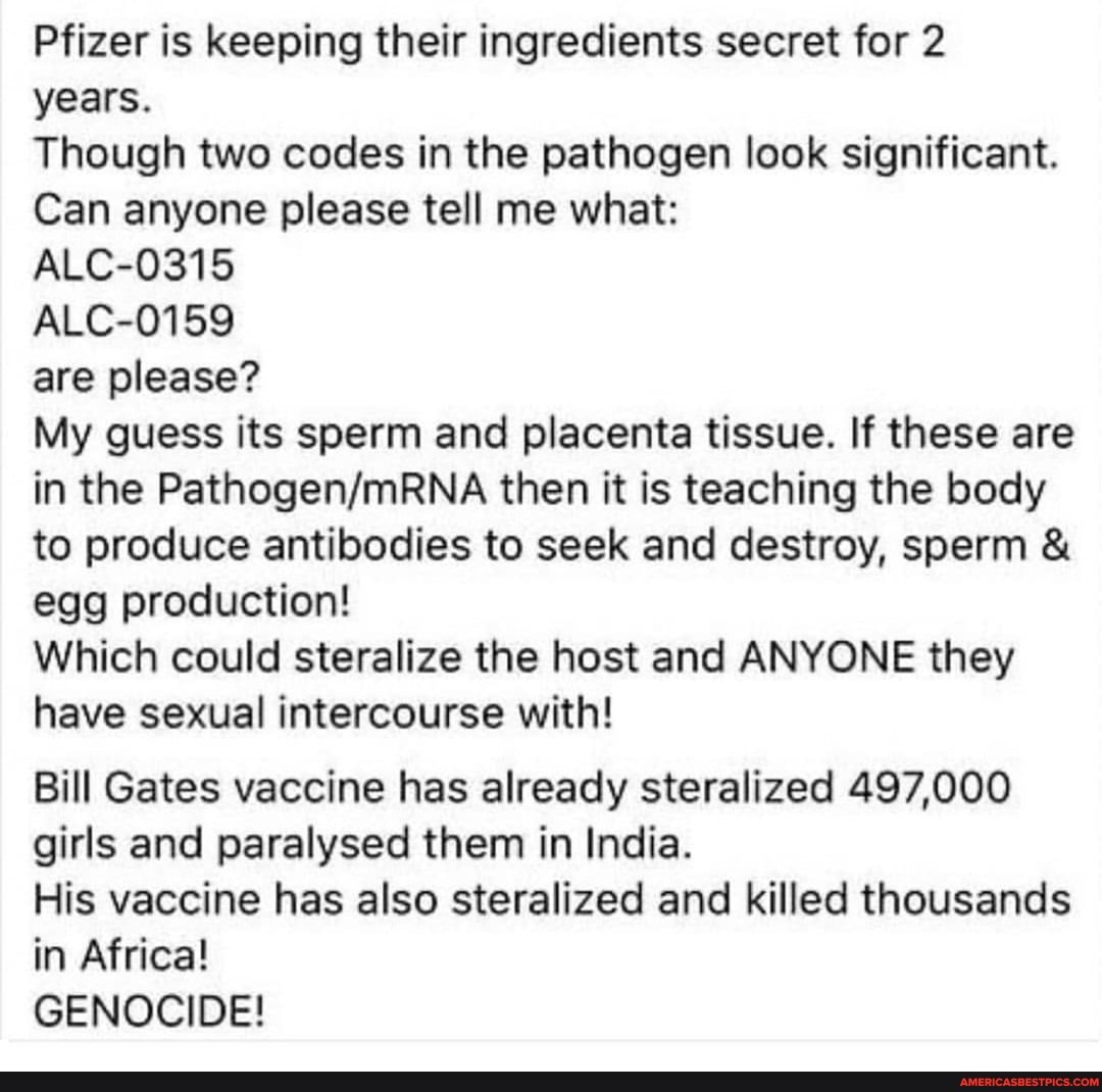 Pfizer is keeping their ingredients secret for 2 years.
Though two codes in the pathogen look significant.
Can anyone please tell me what:
ALC-0315
ALC-0159
are please?
My guess its sperm and placenta tissue. If these are in the then it is teaching the body to produce antibodies to seek and destroy, sperm & egg production!
Which could steralize the host and ANYONE they have sexual intercourse with!
Bill Gates vaccine has already steralized 497,000 girls and paralysed them in India.
His vaccine has also steralized and killed thousands in Africa!
GENOCIDE!