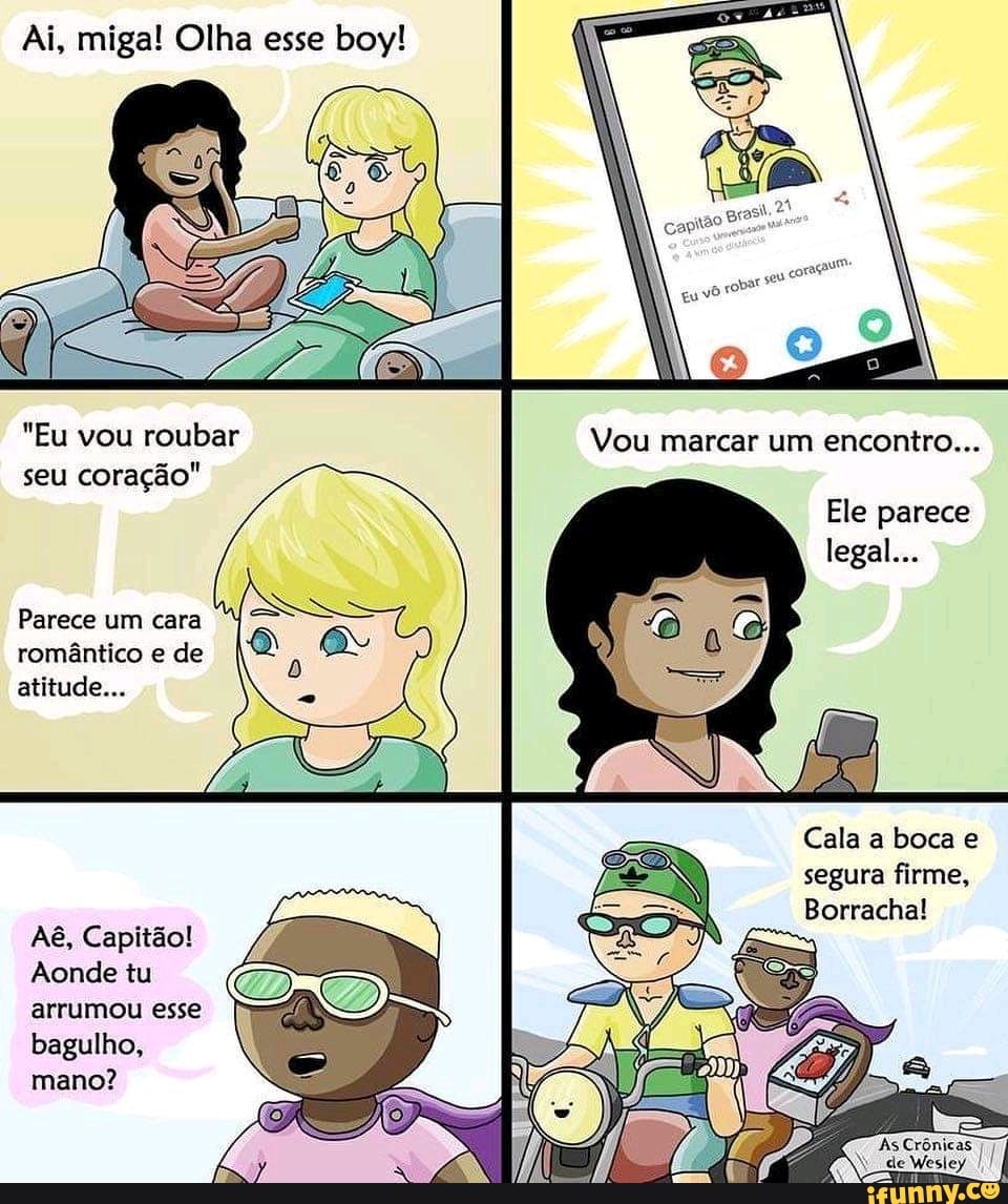 Ai, miga! Olha esse boy!
"Eu vou roubar Vou marcar um encontro...
seu coração"
Ele parece legal...
Parece um cara romântico e de atitude...
au
Cala a boca e segura firme,
Borracha!
AB, Capitão!
Aonde tu arrumou esse bagulho, mano?
As Crônicas 77 de Wesley