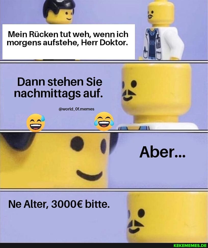 Mein Rücken tut weh, wenn ich morgens aufstehe, Herr Doktor. \
Dann stehen Sie
nachmittags auf. 4>
@world_Of.memes
an
Aber...
Ne Alter, bitte. oo im