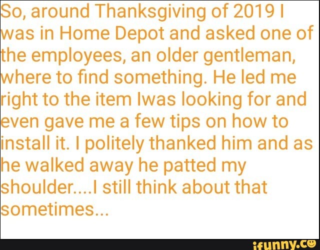 So, around Thanksgiving of 2019 I
was in Home Depot and asked one of
the employees, an older gentleman,
where to find something. He led me
right to the item Iwas looking for and
even gave me a few tips on how to
install it. I politely thanked him and as
he walked away he patted my
shoulder....! still think about that
sometimes...
