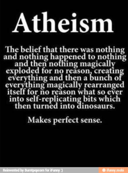 Atheism
The belief that there was
nothing
and nothing nagpened to nothing
and then nothing magically
exploded for no reason, creatin
everything and then a
bunch
o
everything magically rearranged
itself for no reason
what so ever
into eb psc bits which
then turned into dinosaurs.
Makes perfect sense.