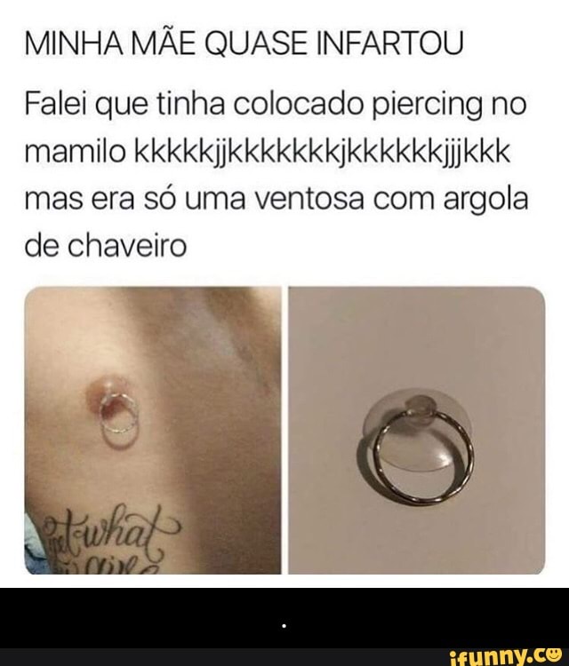MINHA MÃE QUASE INFARTOU
Falei que tinha colocado piercing no
mamilo kkkkkjjkkkkkkkjkkkkkkjjkkk
mas era só uma ventosa com argola
de chaveiro - .