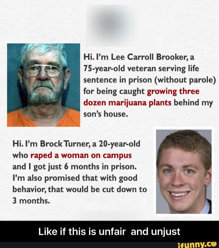 Hi. I’m Lee Carroll Brooker,a
75-year-old veteran serving life
sentence in prison (without parole)
for being caught growing three
dozen marijuana plants behind my
son’s house.
Hi. I’m BrockTurner, a 20-year-old
who raped a woman on campus
and I gotjust 6 months in prison.
I'm also promised that with good
behavior, that would be cut down to
3 months.
Like if this is unfair and unjust - Like if this is unfair and unjust
