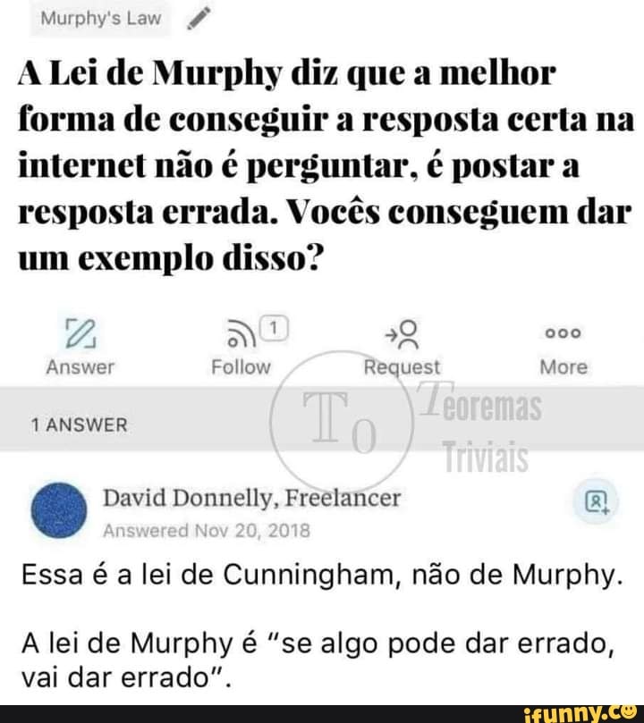 Murphy's Law
A Lei de Murphy diz que a melhor forma de conseguir a resposta certa na internet não é perguntar, é postar a resposta errada. Vocês conseguem dar um exemplo disso?
More
David Donnelly, Freelancer
20 2018
Essa é a lei de Cunningham, não de Murphy.
A lei de Murphy é "se algo pode dar errado, vai dar errado".