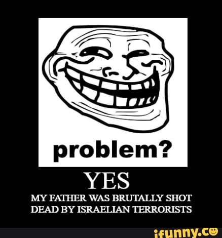 problem?
YES
MY FATHER WAS BRUTALLY SHOT DEAD BY ISRAELIAN TERRORISTS