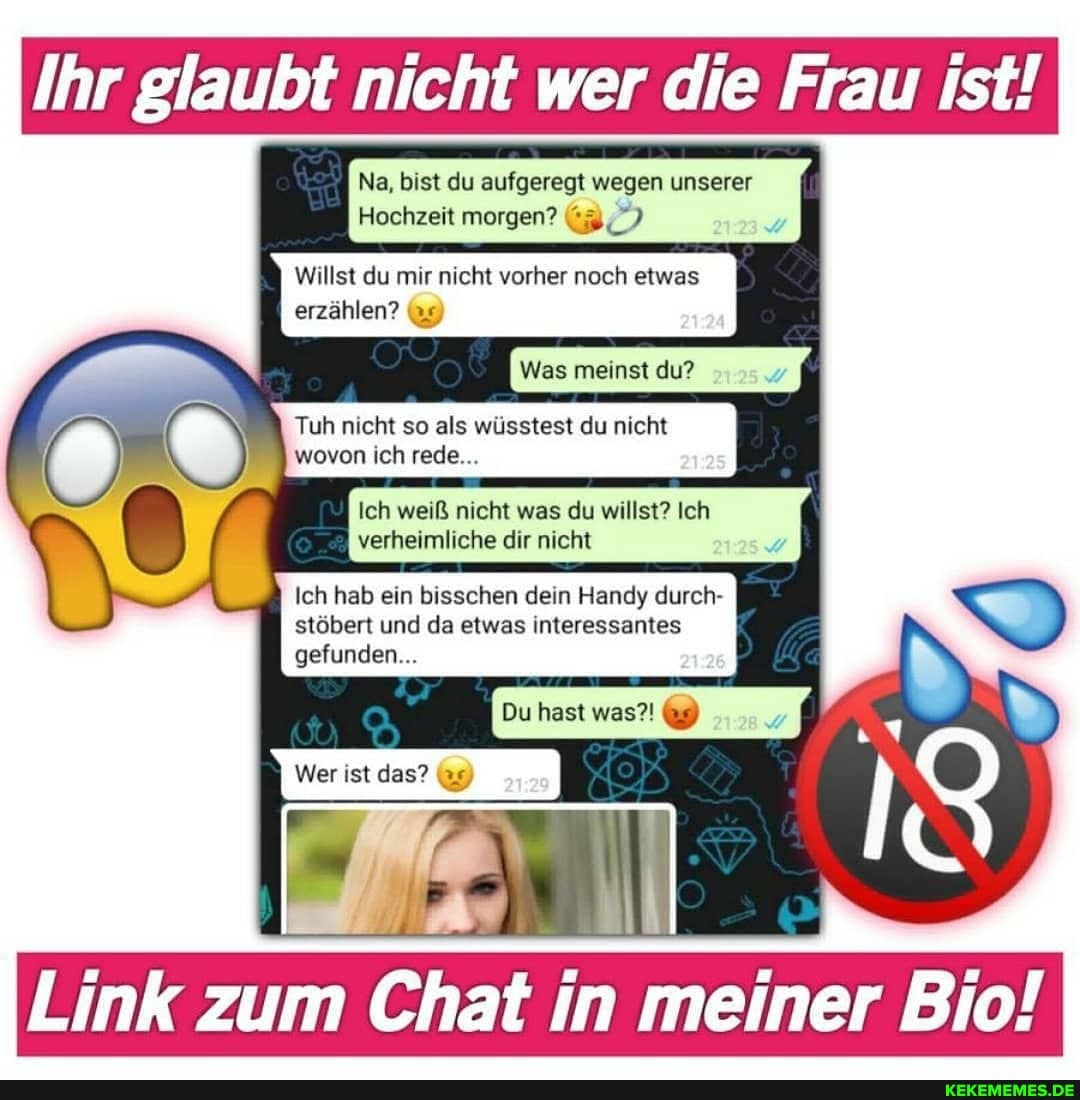 Ihr glaubt nicht wer die Frau ist!
Na, bist du aufgeregt wegen unserer
Hochzeit morgen?
Willst du mir nicht vorher noch etwas erzählen? (9)
Was meinst du?
Tuh nicht so als wüsstest du nicht wovon ich rede...
Ich weiß nicht was du willst? Ich verheimliche dir nicht
Ich hab ein bisschen dein Handy durch- stöbert und da etwas interessantes
Du hast was?!
gefunden...
Wer ist das? 99)
Link zum Chat in meiner Bio!