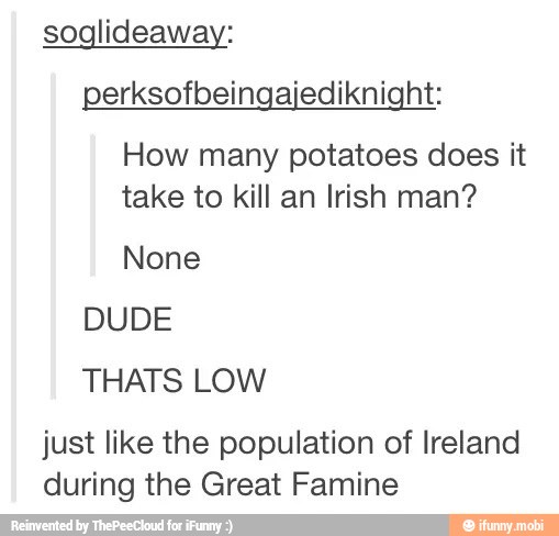 soglideaway:
perksofbeingajediknight:
How many potatoes does it
take to kill an Irish man?
None
DUDE
THATS LOW
just like the population of Ireland
during the Great Famine