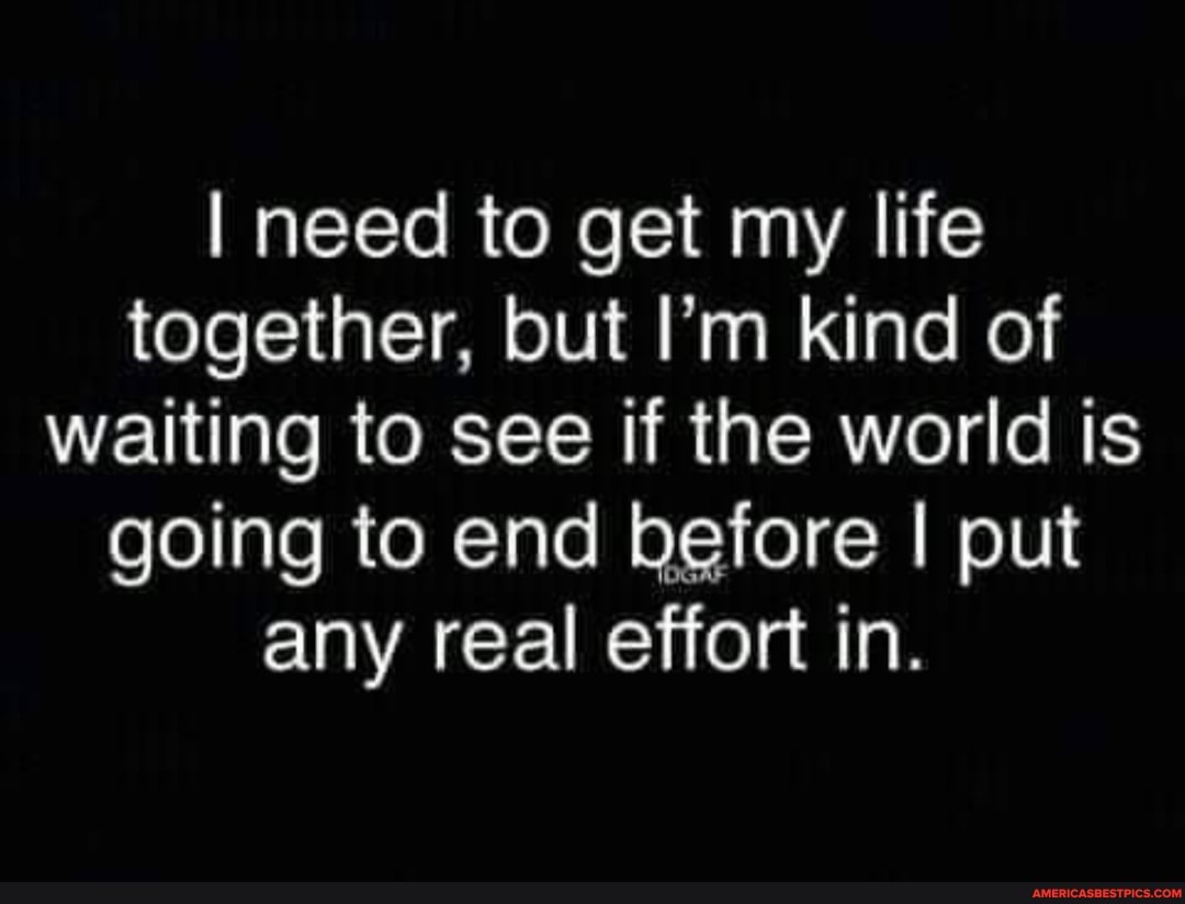 I need to get my life together, but I'm kind of waiting to see if the world is going to end before I put any real effort in.
