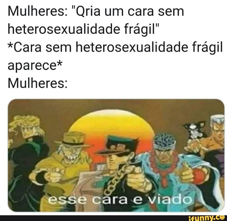 Mulheres: "Qria um cara sem
heterosexualidade frágil"
*Cara sem heterosexualidade frágil
aparece*
Mulheres: