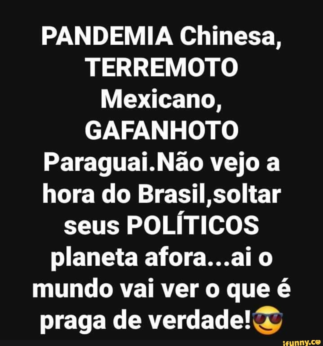 PANDEMIA Chinesa,
TERREMOTO
Mexicano,
GAFANHOTO
Paraguai.Não vejo a
hora do Brasil,soltar
seus
POLÍTICOS
planeta afora...ai o
mundo vai ver o que é
praga de verdade!@&
