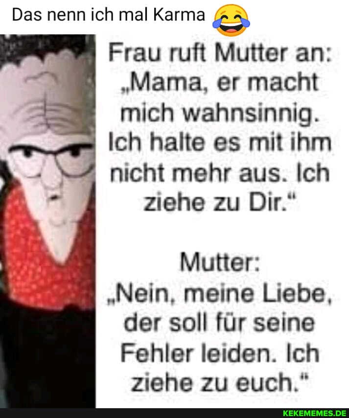 Das nenn ich mal Karma
Frau ruft Mutter an:
"Mama, er macht mich wahnsinnig.
Ich halte es mit ihm
nicht mehr aus. Ich
ziehe zu Dir."
Mutter:
"Nein, meine Liebe, der soll für seine
Fehler leiden. Ich ziehe zu euch."