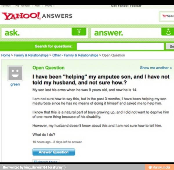 An
"YAHOO! ANSWERS wor
ask. EN answer.
E
Family Relatonships Otter Family Relatonships Open Queston
Open Question Show me another I have been "helping" my amputee son, and I have not
told my husband, and not sure how.?
My son lost his arms whon he was 9 years old, and now he is 14
Lam not sure how to say this, but in the past 3 months, I have been helping my son
masturbate since he has no means of doing it himself and asked me to help him.
I know that this is a natural part of boys growing up, and I did not want to deprive him
of one more thing because of his disabilty
However, my husband doesnt know about this and I am not sure how to tell him.
What do I do?
16 hours ago
3 days lft to answer