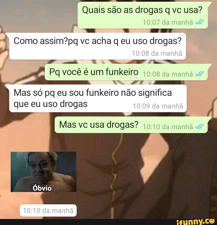 Quais são as drogas q) vc usa? da manhã
I Como vc acha q eu uso drogas? da manhã
da manhã
Pa você é um funkeiro da manhã I I
Mas só pq eu sou funkeiro não significa que eu uso drogas da menhã
Mas vc usa drogas? da manhã
/ /
Óbvio
da manhã