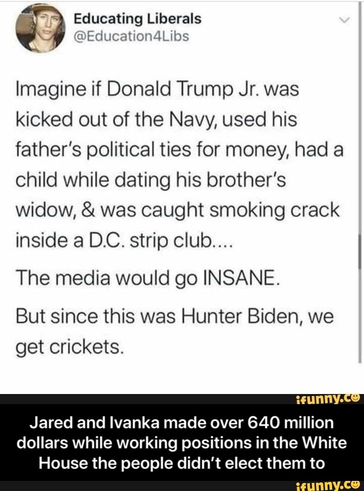 Educating Liberals
Imagine if Donald Trump Jr. was kicked out of the Navy, used his father's political ties for money, had a child while dating his brother's widow, & was caught smoking crack inside a DC. strip club...
The media would go INSANE.
But since this was Hunter Biden, we get crickets.
Jared and Ivanka made over 640 million
dollars while working positions in the White
House the people didn't elect them to - Jared and Ivanka made over 640 million dollars while working positions in the White House the people didn’t elect them to