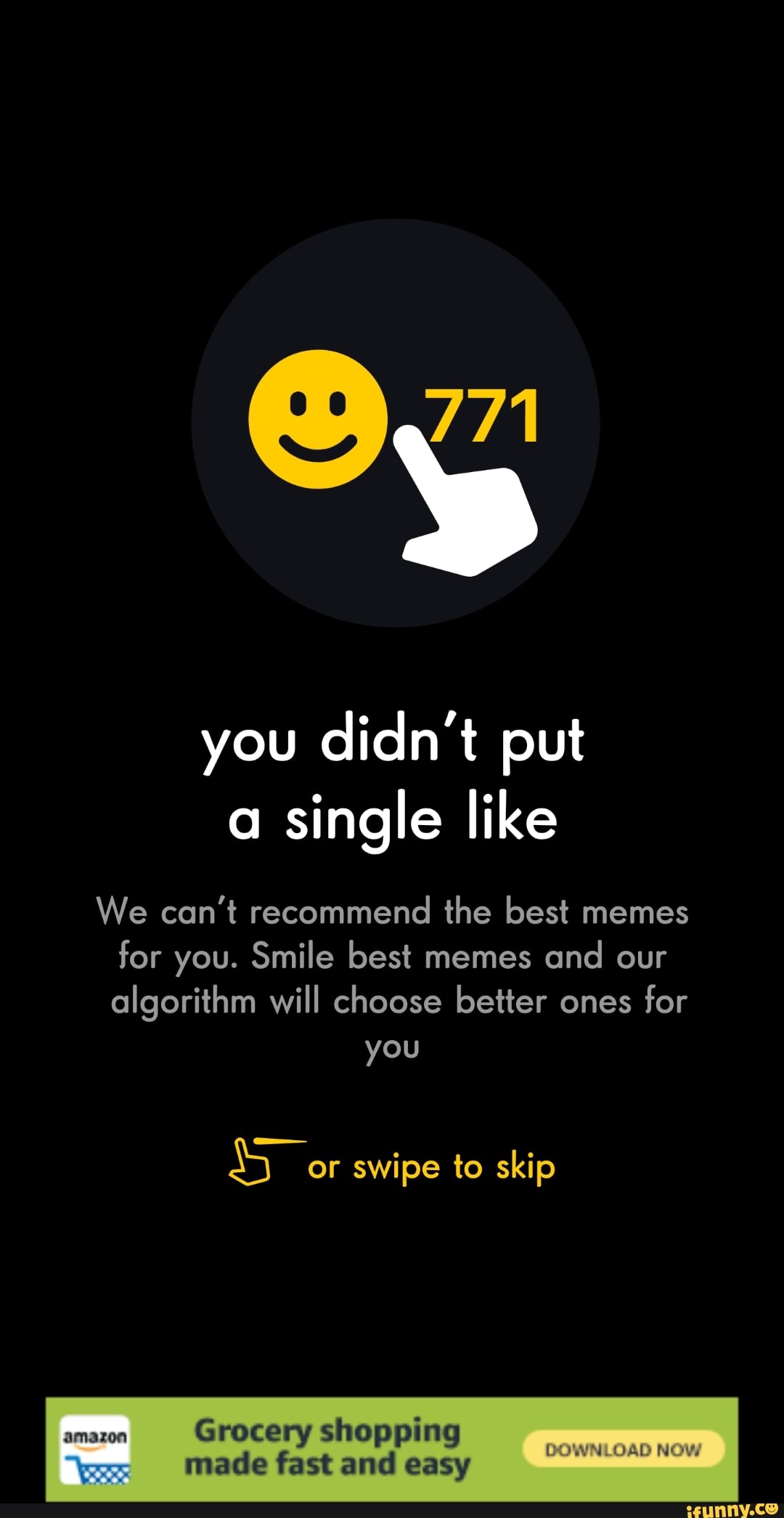 you didn't put
a
single like
We can't recommend the best memes
for you. Smile best memes
and our
algorithm will choose better ones
for
so; swipe to skip
amazon
Grocery shopping
Made fast and easy