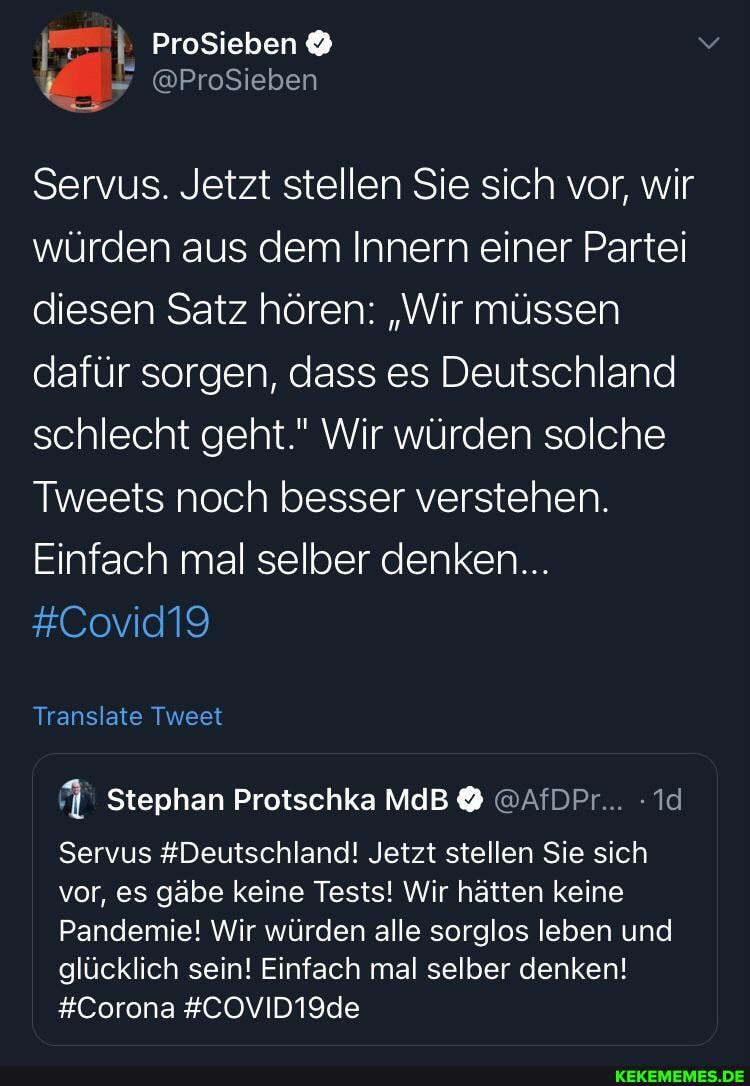 ProSieben
@ProSieben
Servus. Jetzt stellen Sie sich vor, wir würden aus dem Innern einer Partei diesen Satz hören: "Wir müssen dafür sorgen, dass es Deutschland schlecht geht." Wir würden solche
Tweets noch besser verstehen.
Einfach mal selber denken...
#Covid19
Translate Tweet
Stephan Protschka MdB @AfDPr...
Servus #Deutschland! Jetzt stellen Sie sich vor, es gäbe keine Tests! Wir hätten keine
Pandemie! Wir würden alle sorglos leben und glücklich sein! Einfach mal selber denken!
#Corona #COVID19de
