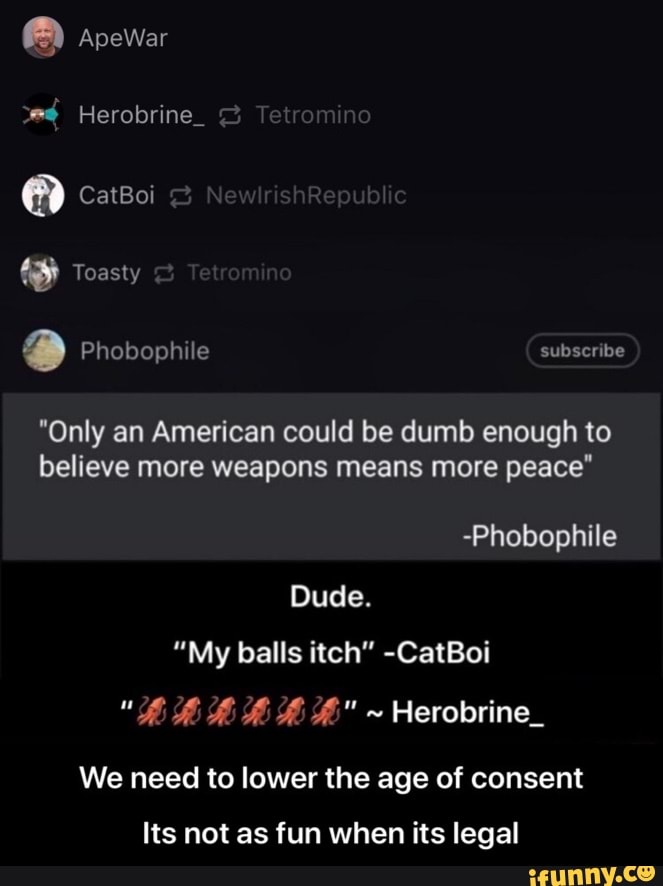 "Only an American could be dumb enough to
believe weapons peace"
-Phobophile
Dude.
"My balls itch" -CatBoi
We need to lower the age of consent
Its not as fun when its legal - Its not as fun when its legal