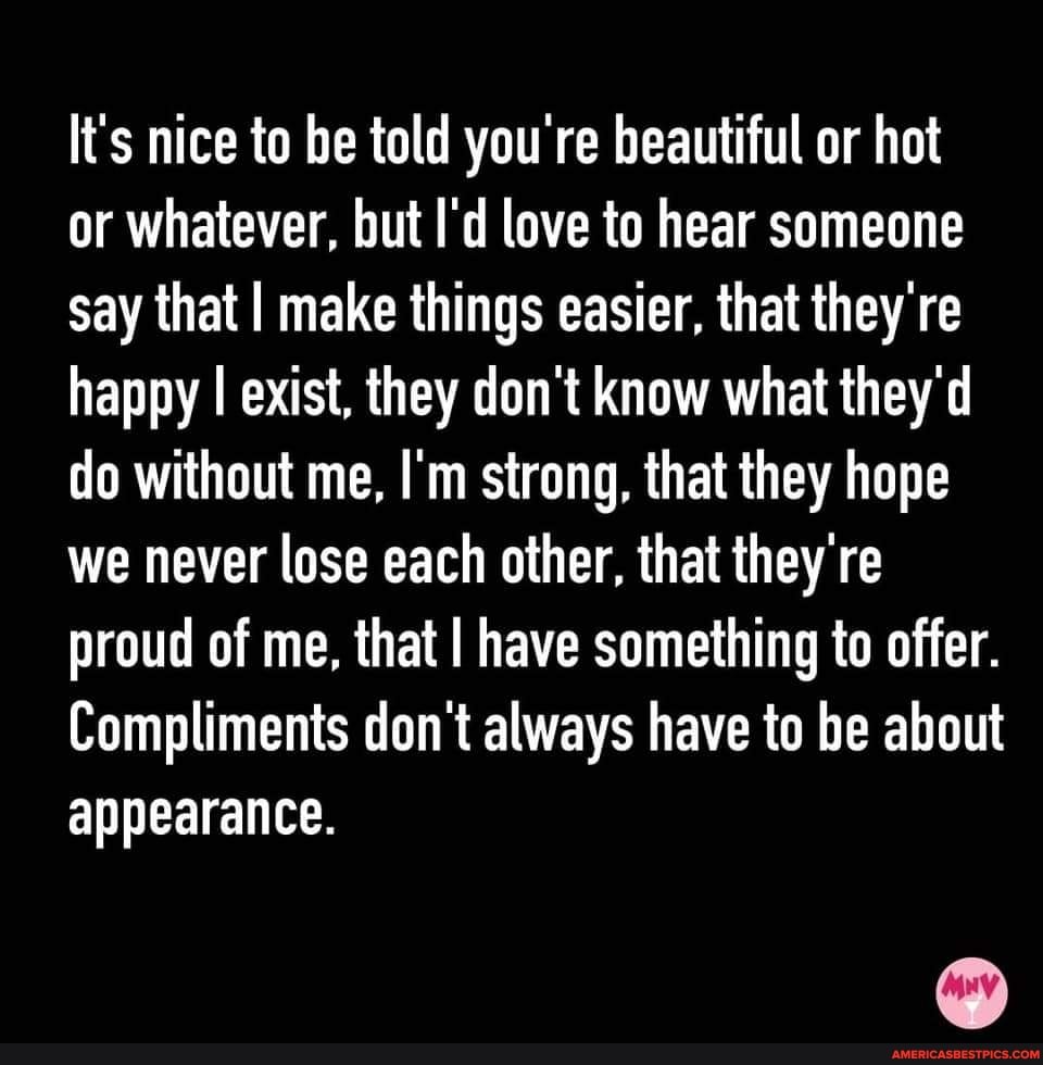 li's nice to be told you're beautiful or hot or whatever, but I'd love to hear someone say that I make things easier, that they re happy I exist, they don't know what they'd do without me, I'm strong, that they hope we never lose each other, that they re proud of me, that I have something to offer.
Compliments don't always have to be about appearance.