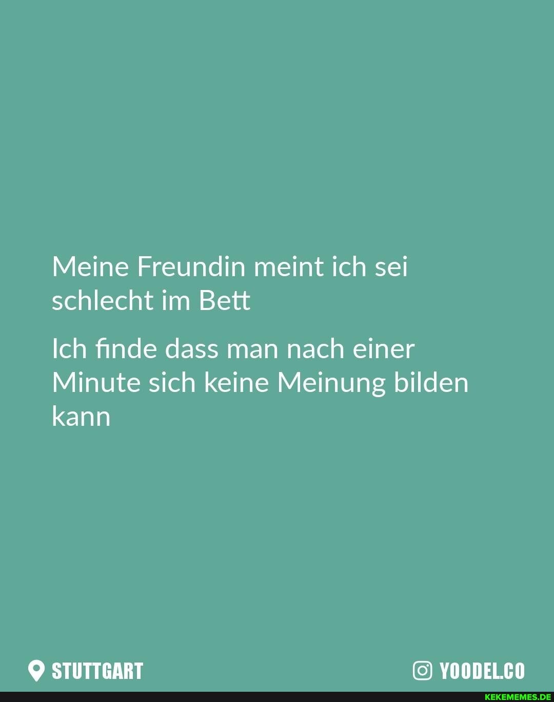Meine Freundin meint ich sei schlecht im Bett
Ich finde dass man nach einer
Minute sich keine Meinung bilden kann
STUTTGART YOODEL.CO