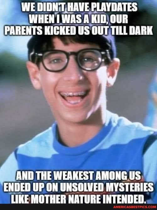WE DIGK'T HAWE PLAVOATES WHEN WAS KID OUR PARENTS KICKED US OUT THLL DARK
ANU THE WERKEST AMONG US ENDED UP ON UNSOLVED MYSTERIES LIKE MOTHER NATURE INTENDED.