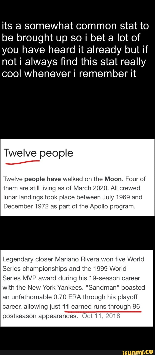 its a somewhat common stat to
be brought up so i bet a lot of
you have heard it already but if
not i always find this stat really
cool whenever i remember it
Twelve people
Twelve people have walked on the Moon. Four of
them are still living as of March 2020. All crewed
lunar landings took place between July 1969 and
December 1972 as part of the Apollo program.
Legendary closer Mariano Rivera won five World
Series championships and the 1999 World
Series MVP award during his 19-season career
with the New York Yankees. "Sandman" boasted
an unfathomable 0.70 ERA through his playoff
career, allowing just 11 earned runs through 96