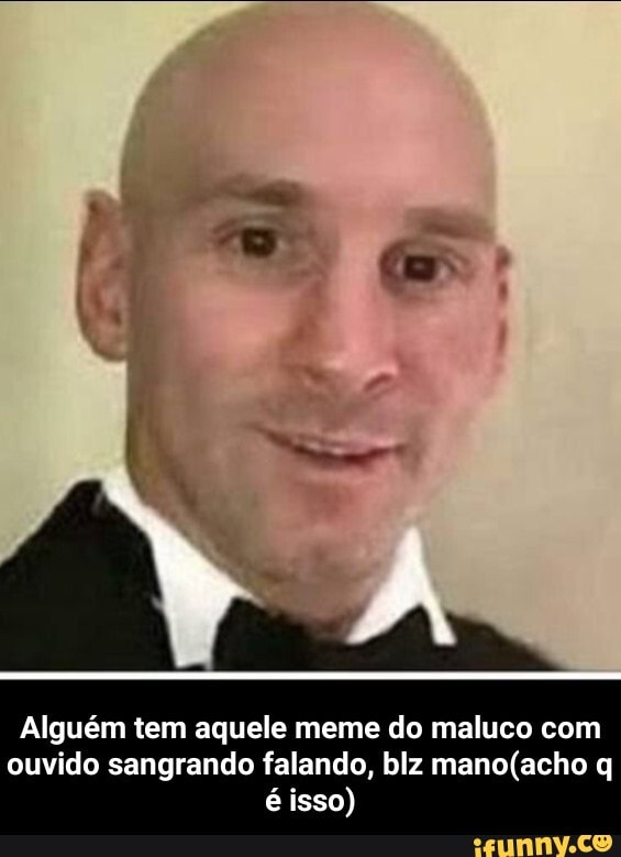 Alguém tem aquele meme do maluco com ouvido sangrando falando, blz q é isso) - Alguém tem aquele meme do maluco com ouvido sangrando falando, blz mano(acho q é isso)