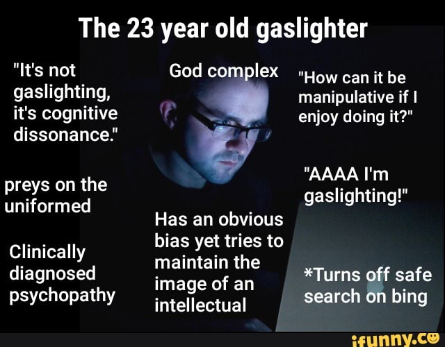 The 23 year old gaslighter
gaslighting,
it's cognitive
preys on the
uniformed
Clinically
diagnosed
psychopathy
God complex
Has an obvious
bias yet tries to
maintain the
image of an
intellectual
"How can it be
manipulative if I
enjoy doing it?"
gaslighting!"
*Turns off safe
search
on