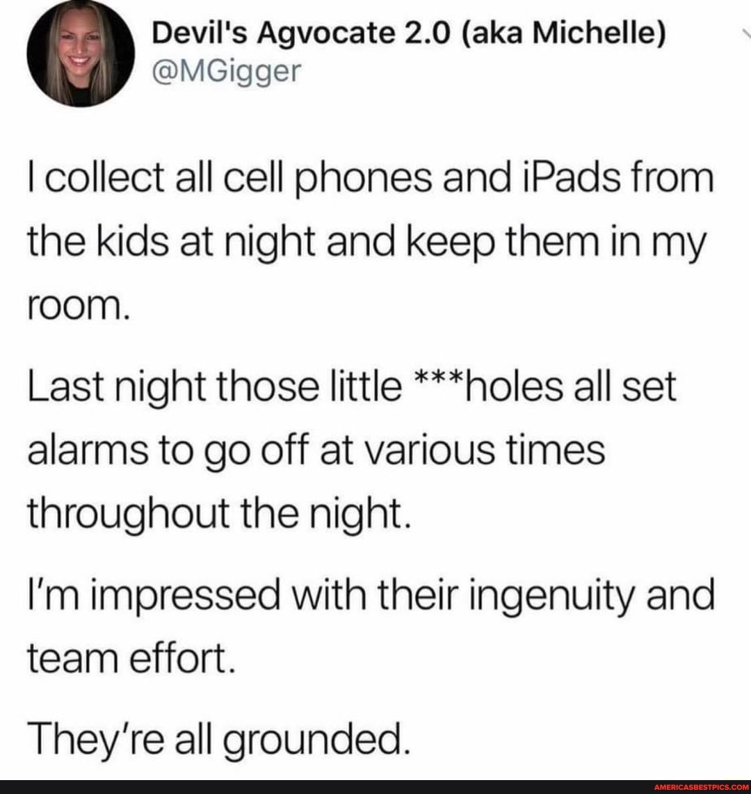 Devil's Agvocate 2.0 (aka Michelle)
@MGigger
I collect all cell phones and iPads from the kids at night and keep them in my room.
Last night those little ***holes all set alarms to go off at various times throughout the night.
I'm impressed with their ingenuity and team effort.
They're all grounded.
