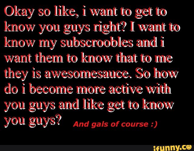 Okay so like, i want to get me
know you guys right? I want mo
know my subscroobles mndii
want them to know lim to me
they is awesomesauoex So how
do i become more active Wiinh
and like to know
YOU gªy??
