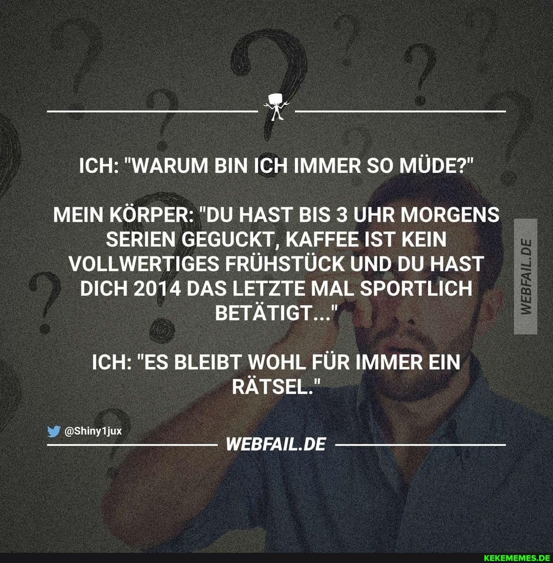ICH: "WARUM BIN ICH IMMER SO MÜDE?"
MEIN KÖRPER: "DU HAST BIS 3 UHR MORGENS SERIEN GEGUCKT, KAFFEE IST KEIN VOLLWERTIGES FRÜHSTÜCK UND DU HAST DICH 2014 DAS LETZTE MAL SPORTLICH BETÄTIGT..."
ICH: "ES BLEIBT WOHL FÜR IMMER EIN RÄTSEL."
@Shinyijux
WEBFAIL.DE