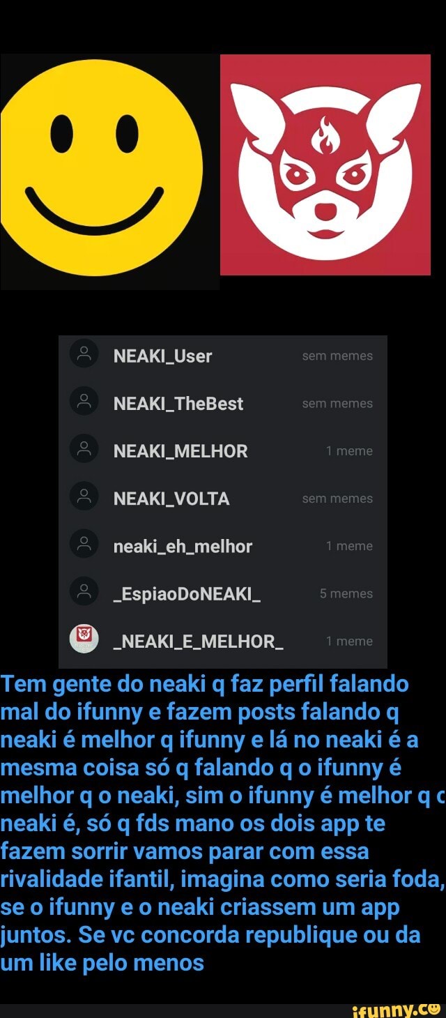 ITA Muse:
-NEAKI_E_MELHOR_
Tem gente do neaki q faz perfil falando
mal do ifunny e fazem posts falando q
neaki é melhor q ifunny
e
lá no neaki é a
mesma coisa só q falando q o ifunny é
melhor q o neaki, sim o ifunny é melhor q c
neaki é, só q fds mano os dois app te
fazem sorrir vamos parar com essa
rivalidade ifantil, imagina como seria foda,