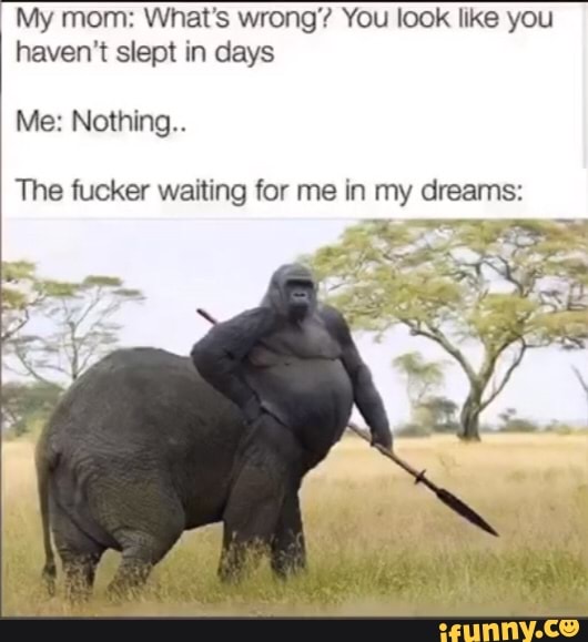 My mom: What's wrong'? You look like you haven't slept in days
Me: Nothing..
The fucker waiting for me in my dreams:
he